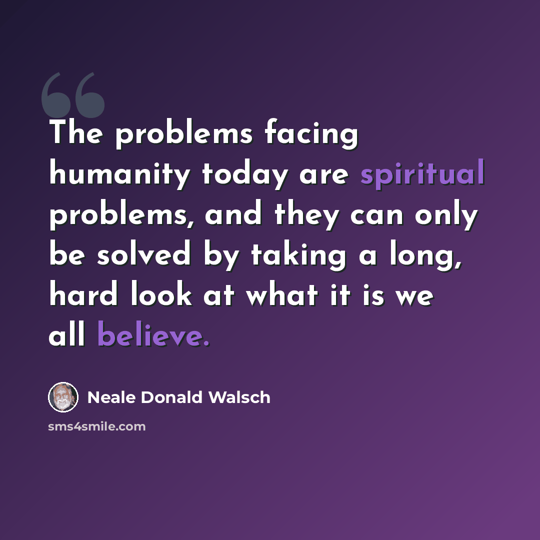 “The problems facing humanity today are spiritual problems, and they can only be solved by taking a long, hard look at what it is we all believe.” quote by Neale Donald Walsch