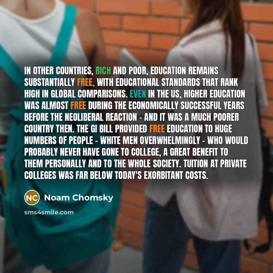 “In other countries, rich and poor, education remains substantially free, with educational standards that rank high in global comparisons. Even in the US, higher education was almost free during the economically successful years before the neoliberal reaction - and it was a much poorer country…” quote by Noam Chomsky