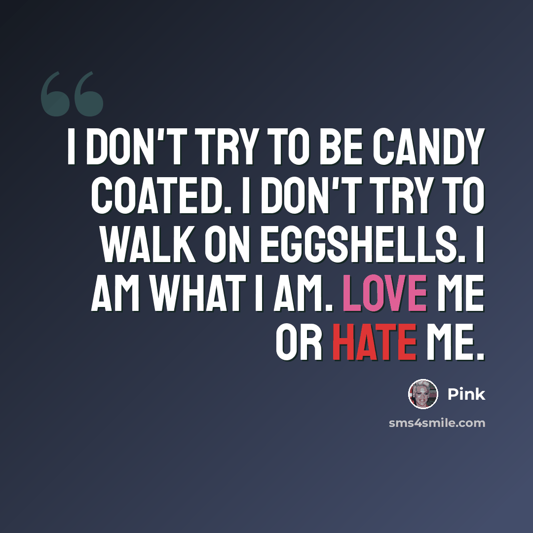 “I don't try to be candy coated. I don't try to walk on eggshells. I am what I am. Love me or hate me.” quote by Pink