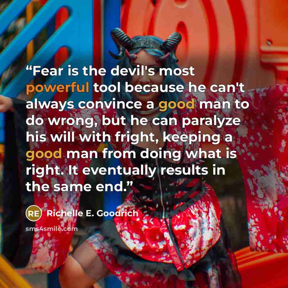 “Fear is the devil's most powerful tool because he can't always convince a good man to do wrong, but he can paralyze his will with fright, keeping a good man from doing what is right. It eventually results in the same end.” quote by Richelle E. Goodrich