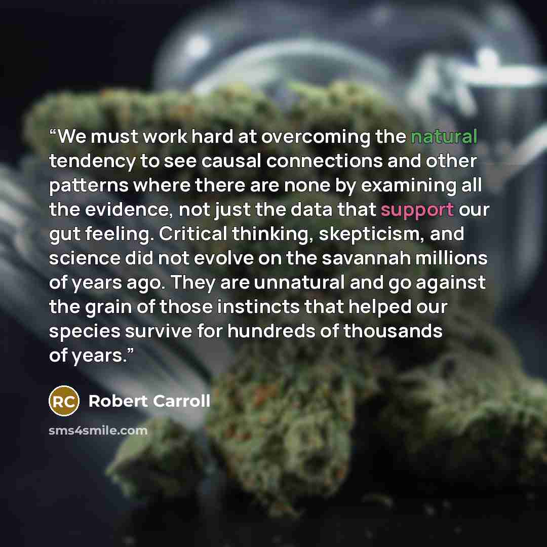 “We must work hard at overcoming the natural tendency to see causal connections and other patterns where there are none by examining all the evidence, not just the data that support our gut feeling. Critical thinking, skepticism, and science did not evolve on the savannah millions of years ago…” quote by Robert Carroll