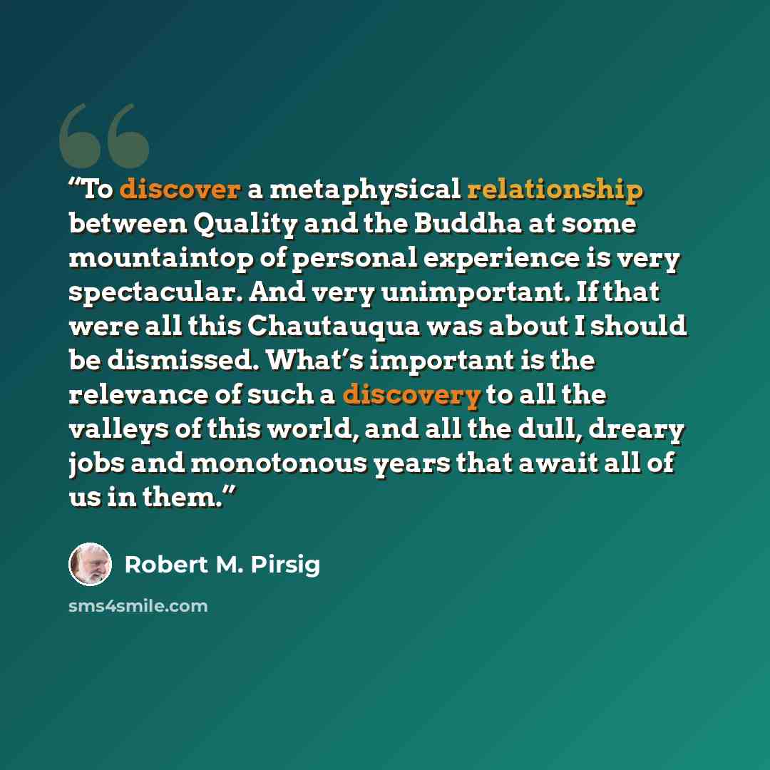 “To discover a metaphysical relationship between Quality and the Buddha at some mountaintop of personal experience is very spectacular. And very unimportant. If that were all this Chautauqua was about I should be dismissed. What’s important is the relevance of such a discovery to all the valleys of…” quote by Robert M. Pirsig