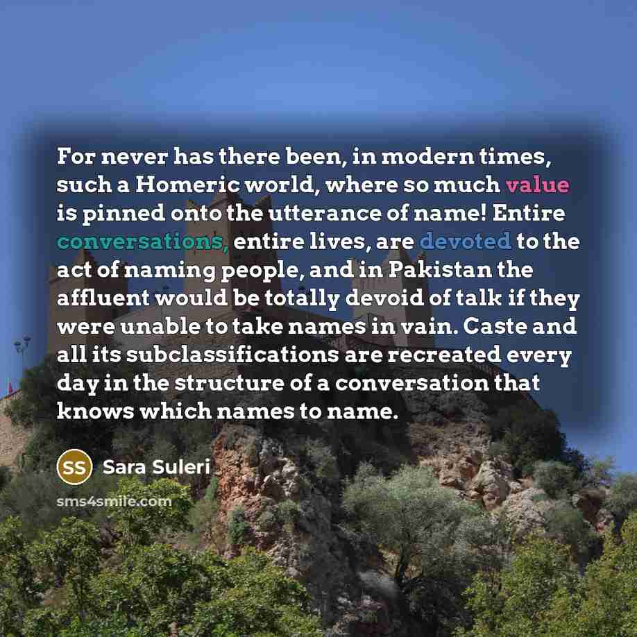 “For never has there been, in modern times, such a Homeric world, where so much value is pinned onto the utterance of name! Entire conversations, entire lives, are devoted to the act of naming people, and in Pakistan the affluent would be totally devoid of talk if they were unable to take names in…” quote by Sara Suleri