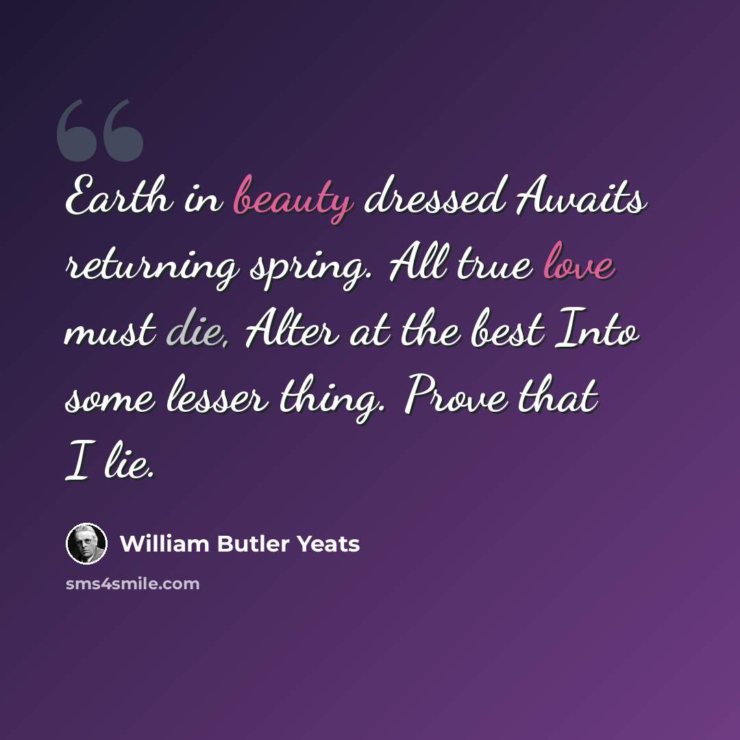 “Earth in beauty dressed Awaits returning spring. All true love must die, Alter at the best Into some lesser thing. Prove that I lie.” quote by William Butler Yeats