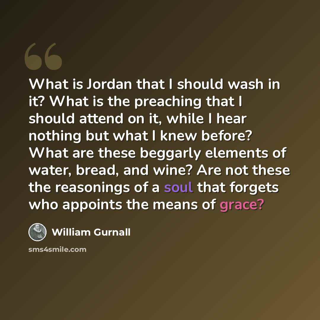 “What is Jordan that I should wash in it? What is the preaching that I should attend on it, while I hear nothing but what I knew before? What are these beggarly elements of water, bread, and wine? Are not these the reasonings of a soul that forgets who appoints the means of grace?” quote by William Gurnall