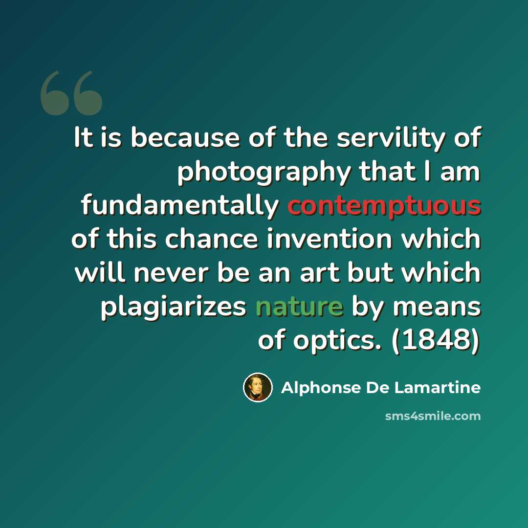 “It is because of the servility of photography that I am fundamentally contemptuous of this chance invention which will never be an art but which plagiarizes nature by means of optics. (1848)” quote by Alphonse de Lamartine
