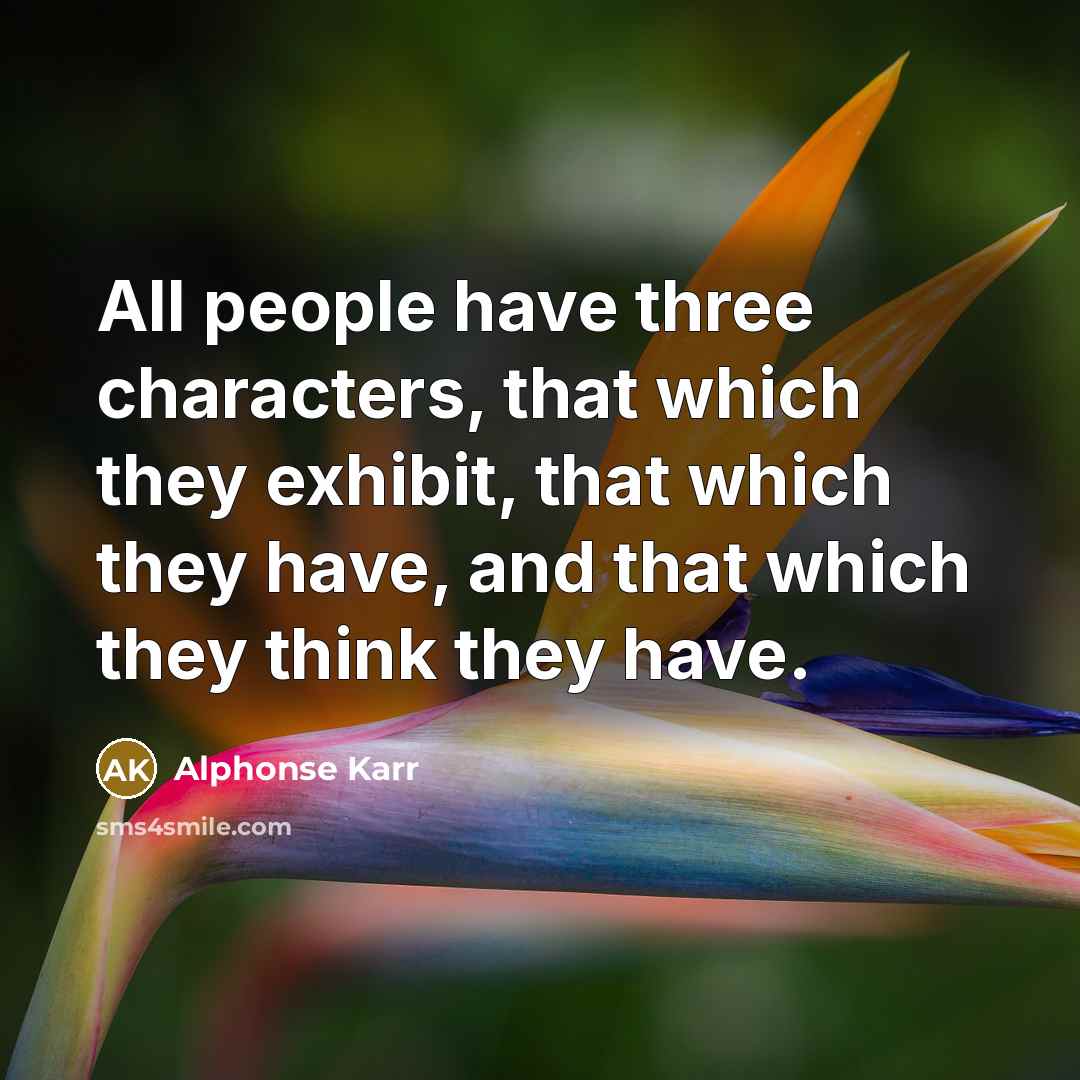 “All people have three characters, that which they exhibit, that which they have, and that which they think they have.” quote by Alphonse Karr