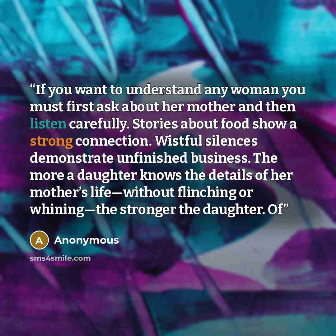 “If you want to understand any woman you must first ask about her mother and then listen carefully. Stories about food show a strong connection. Wistful silences demonstrate unfinished business. The more a daughter knows the details of her mother’s life—without flinching or whining—the stronger the…” quote by Anonymous