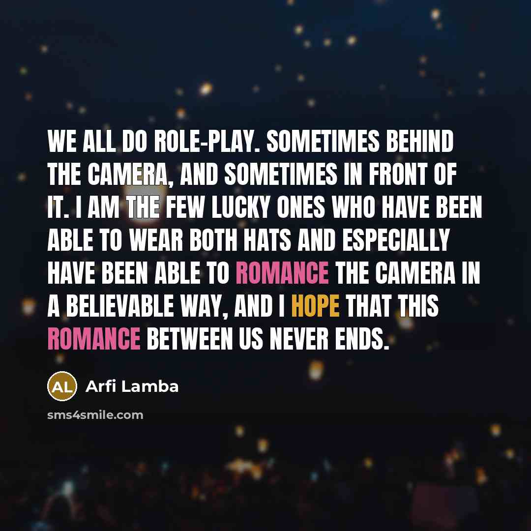 “We all do role-play. Sometimes behind the camera, and sometimes in front of it. I am the few lucky ones who have been able to wear both hats and especially have been able to romance the camera in a believable way, and I hope that this romance between us never ends.” quote by Arfi Lamba