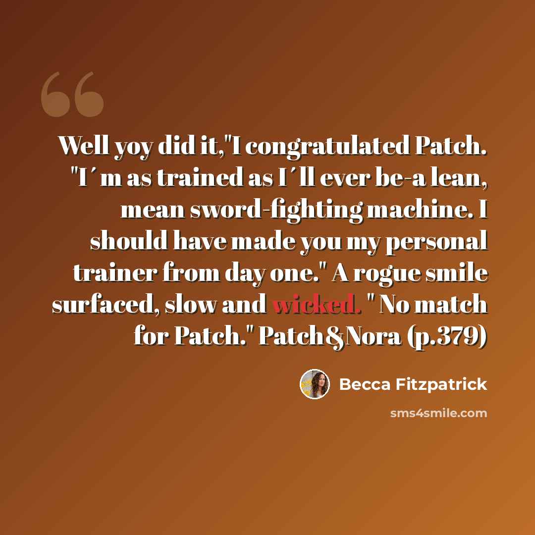 “Well yoy did it,"I congratulated Patch. "I´m as trained as I´ll ever be-a lean, mean sword-fighting machine. I should have made you my personal trainer from day one." A rogue smile surfaced, slow and wicked. " No match for Patch." Patch&Nora (p.379)” quote by Becca Fitzpatrick