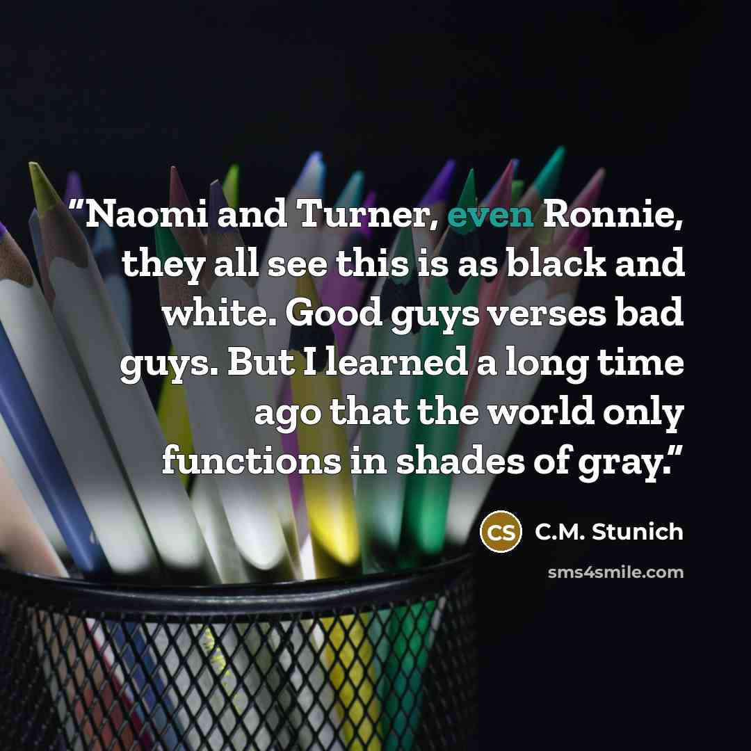 “Naomi and Turner, even Ronnie, they all see this is as black and white. Good guys verses bad guys. But I learned a long time ago that the world only functions in shades of gray.” quote by C.M. Stunich