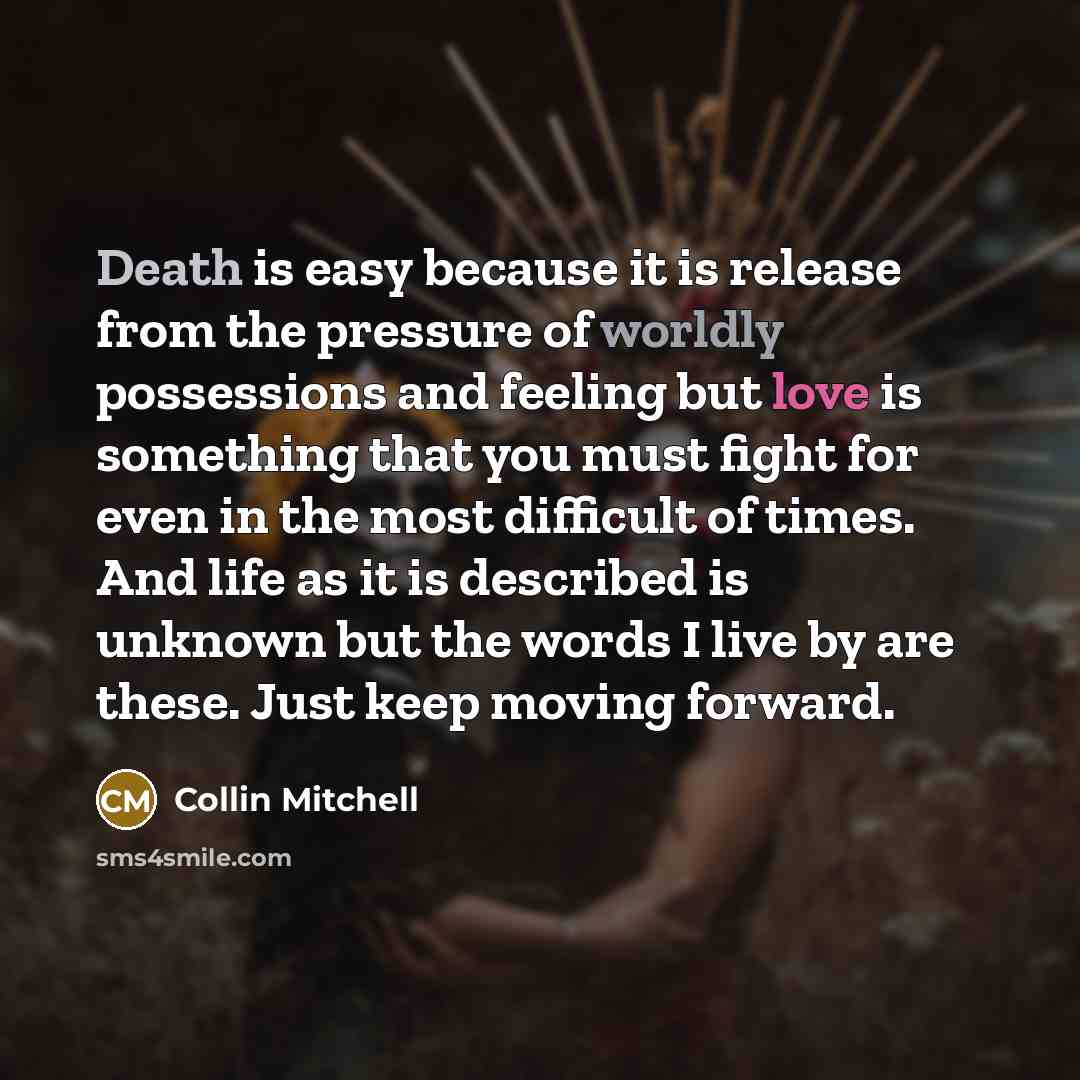 “Death is easy because it is release from the pressure of worldly possessions and feeling but love is something that you must fight for even in the most difficult of times. And life as it is described is unknown but the words I live by are these. Just keep moving forward.” quote by Collin Mitchell