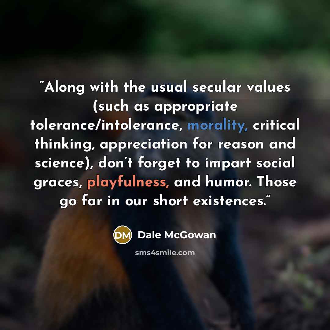 “Along with the usual secular values (such as appropriate tolerance/intolerance, morality, critical thinking, appreciation for reason and science), don’t forget to impart social graces, playfulness, and humor. Those go far in our short existences.” quote by Dale McGowan