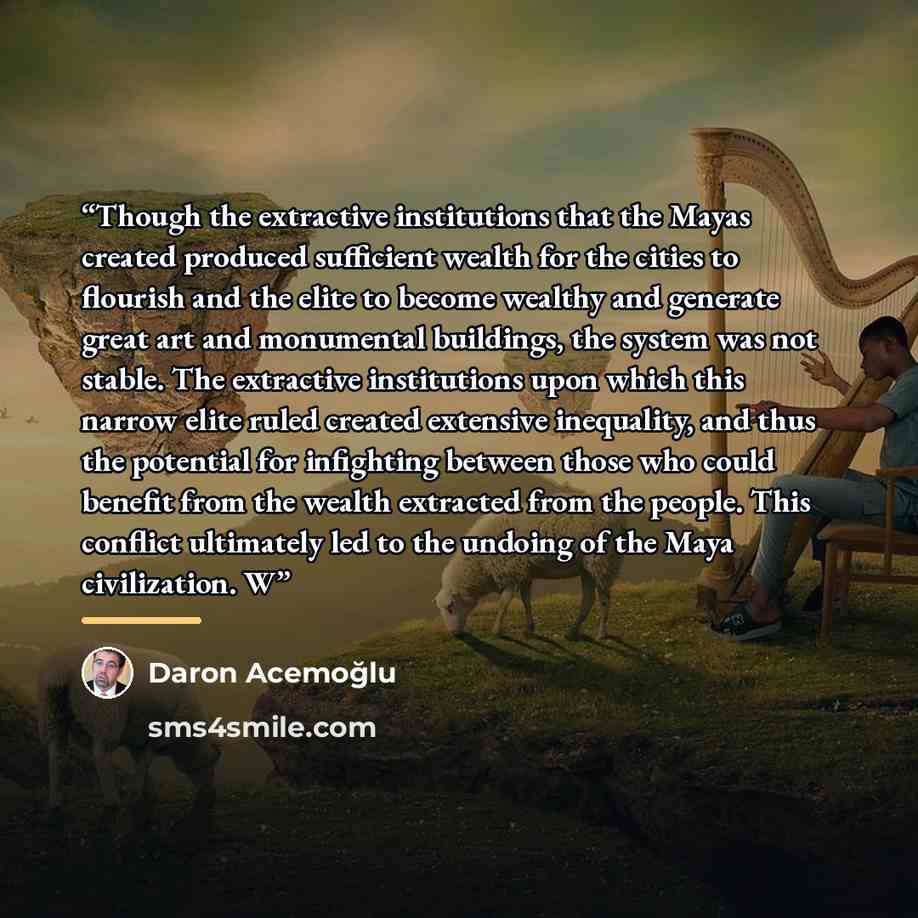 “Though the extractive institutions that the Mayas created produced sufficient wealth for the cities to flourish and the elite to become wealthy and generate great art and monumental buildings, the system was not stable. The extractive institutions upon which this narrow elite ruled created…” quote by Daron Acemoğlu