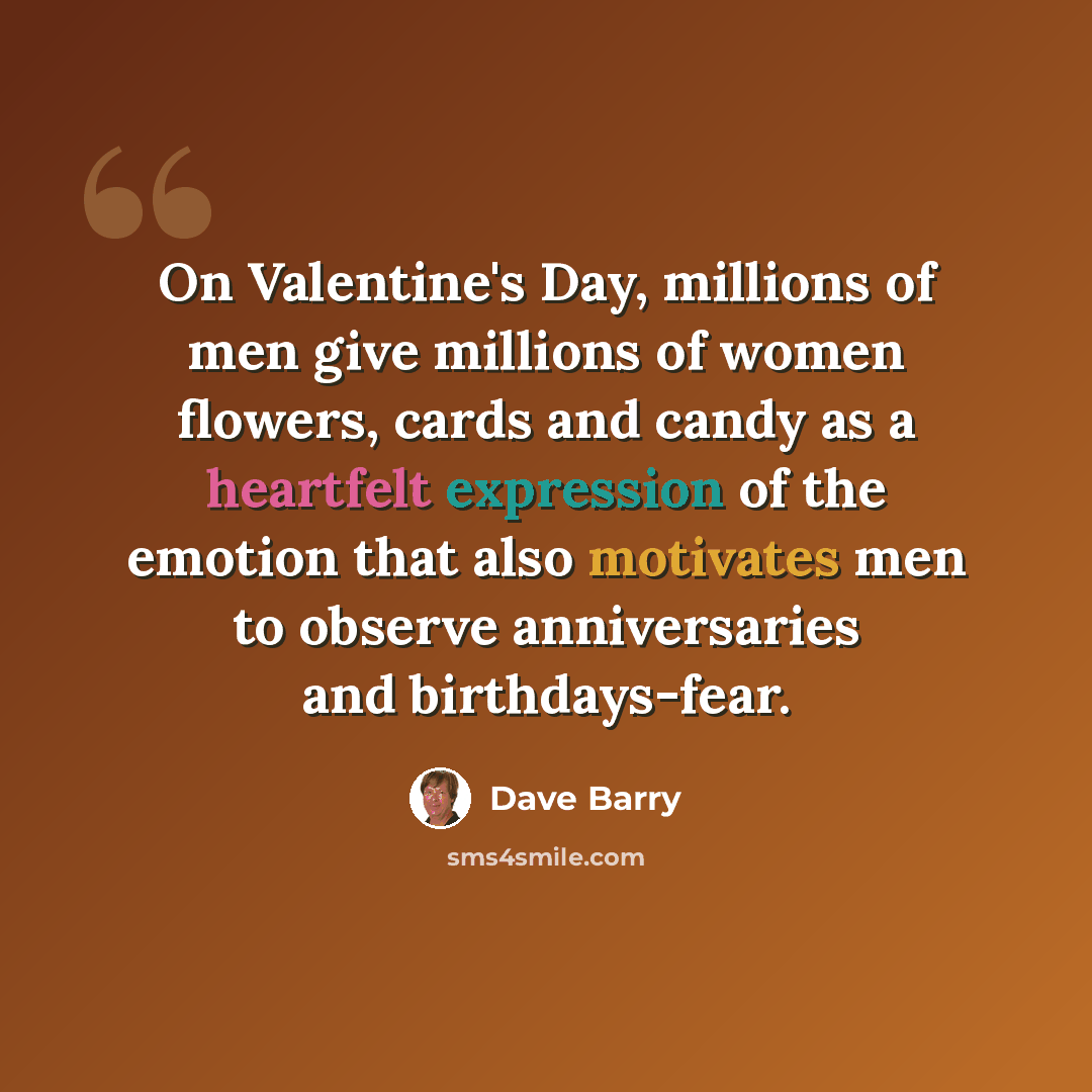 “On Valentine's Day, millions of men give millions of women flowers, cards and candy as a heartfelt expression of the emotion that also motivates men to observe anniversaries and birthdays-fear.” quote by Dave Barry