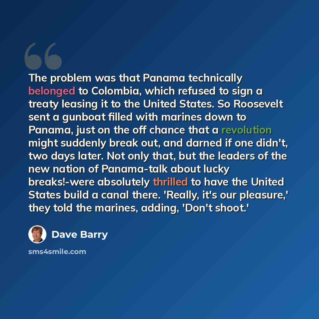 “The problem was that Panama technically belonged to Colombia, which refused to sign a treaty leasing it to the United States. So Roosevelt sent a gunboat filled with marines down to Panama, just on the off chance that a revolution might suddenly break out, and darned if one didn't, two days later…” quote by Dave Barry