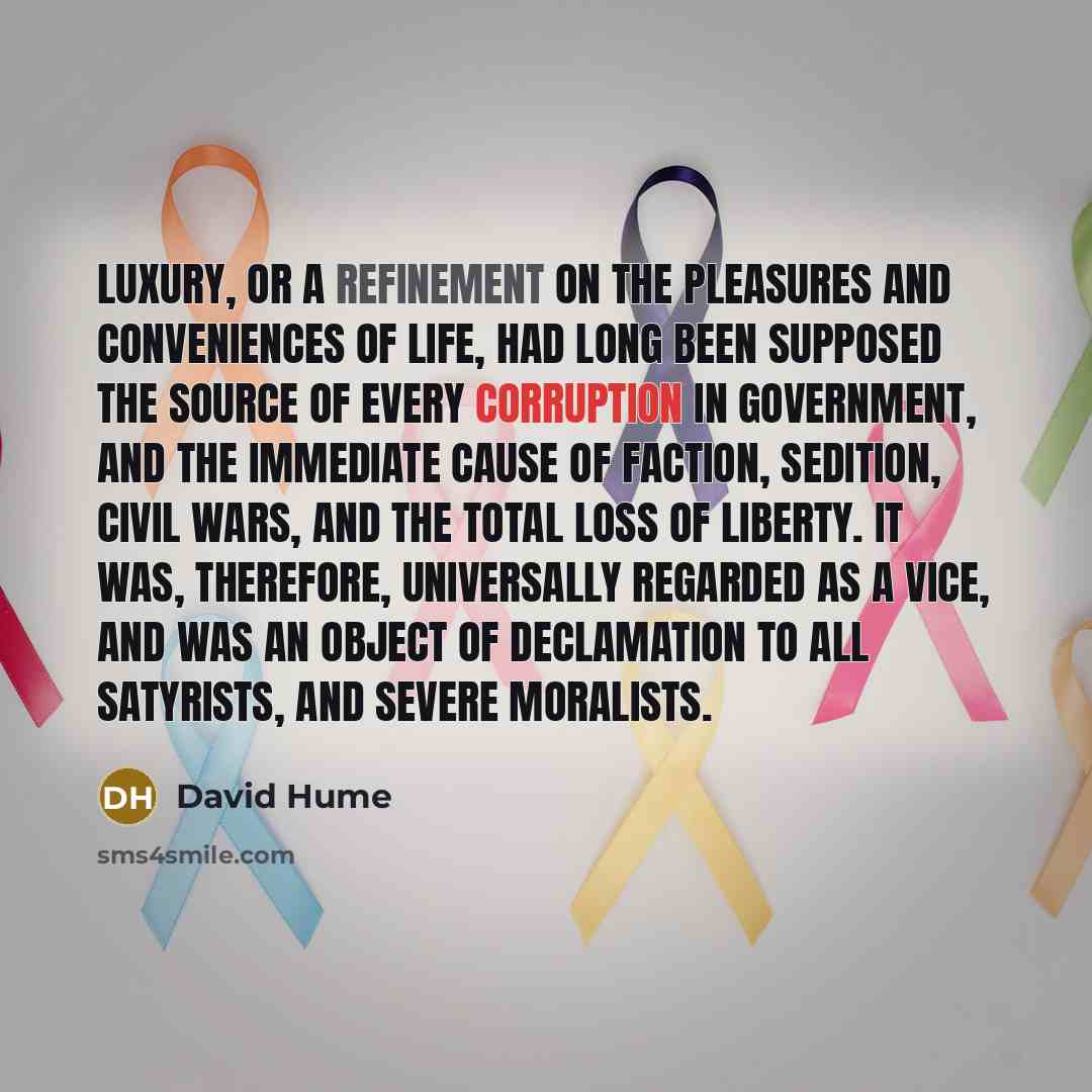 “Luxury, or a refinement on the pleasures and conveniences of life, had long been supposed the source of every corruption in government, and the immediate cause of faction, sedition, civil wars, and the total loss of liberty. It was, therefore, universally regarded as a vice, and was an object of…” quote by David Hume