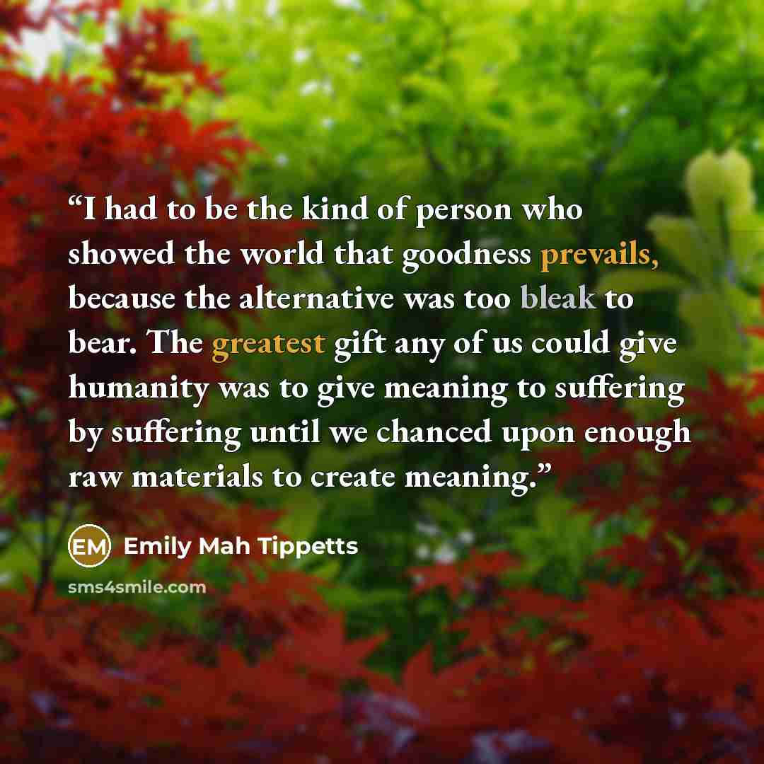 “I had to be the kind of person who showed the world that goodness prevails, because the alternative was too bleak to bear. The greatest gift any of us could give humanity was to give meaning to suffering by suffering until we chanced upon enough raw materials to create meaning.” quote by Emily Mah Tippetts