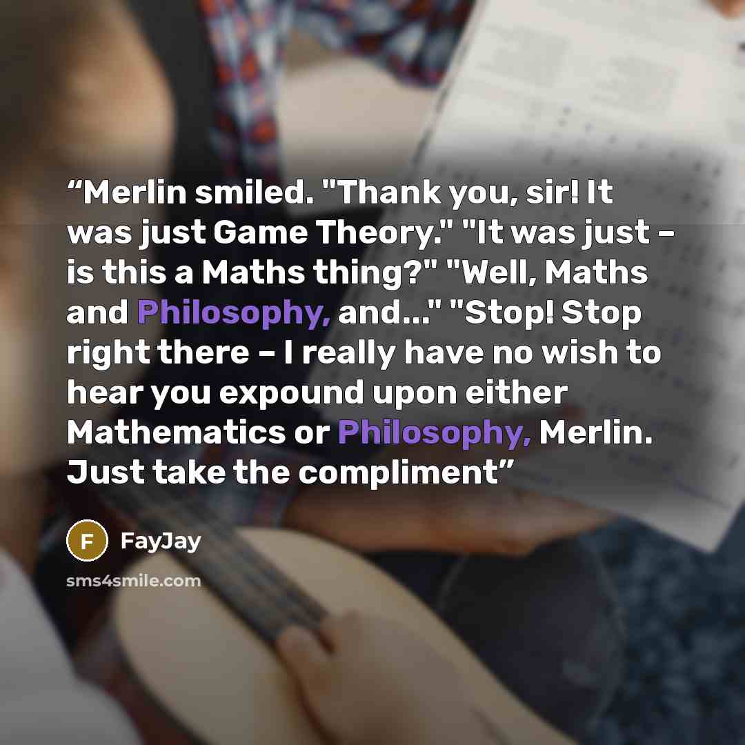 “Merlin smiled. "Thank you, sir! It was just Game Theory." "It was just – is this a Maths thing?" "Well, Maths and Philosophy, and..." "Stop! Stop right there – I really have no wish to hear you expound upon either Mathematics or Philosophy, Merlin. Just take the compliment” quote by FayJay