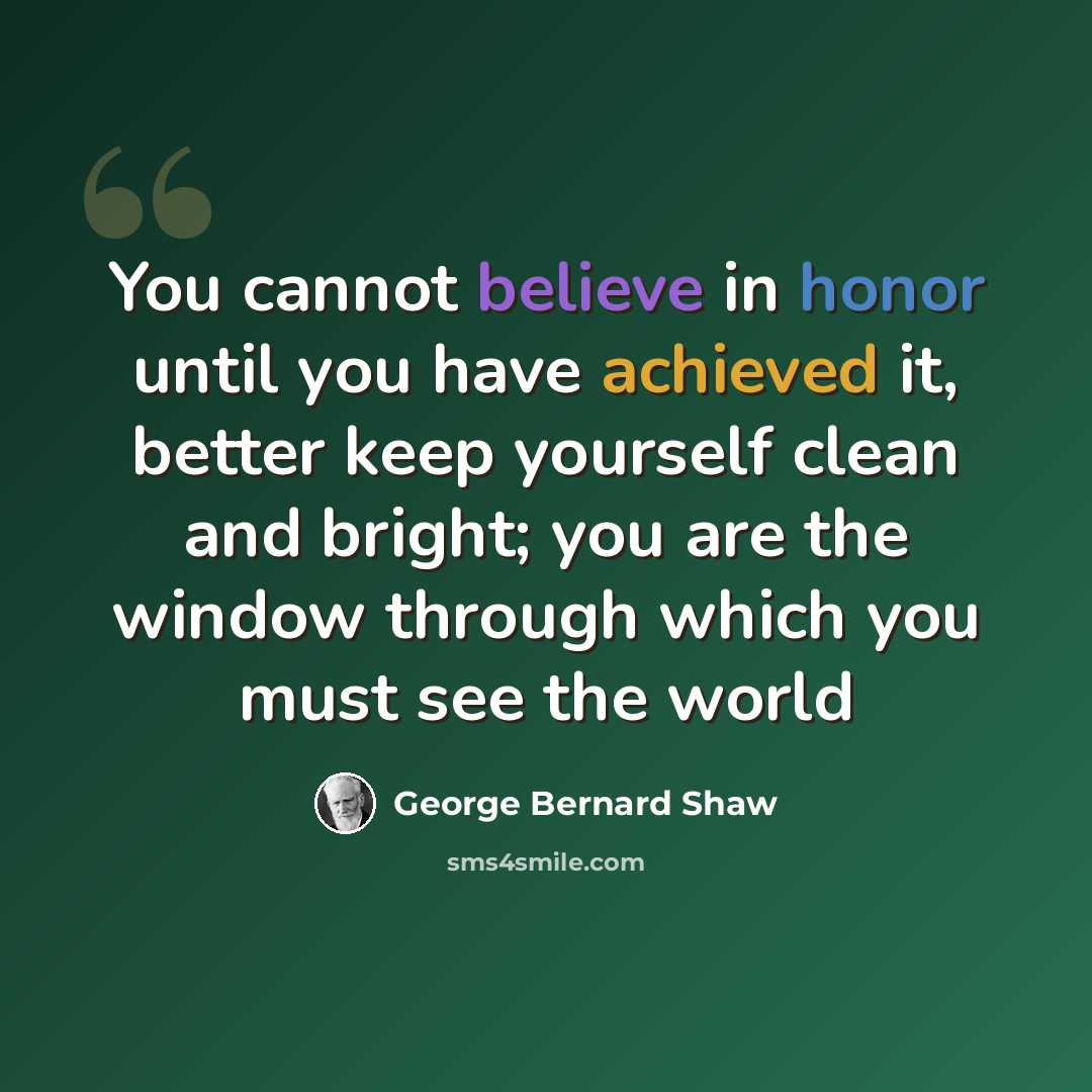 “You cannot believe in honor until you have achieved it, better keep yourself clean and bright; you are the window through which you must see the world” quote by George Bernard Shaw