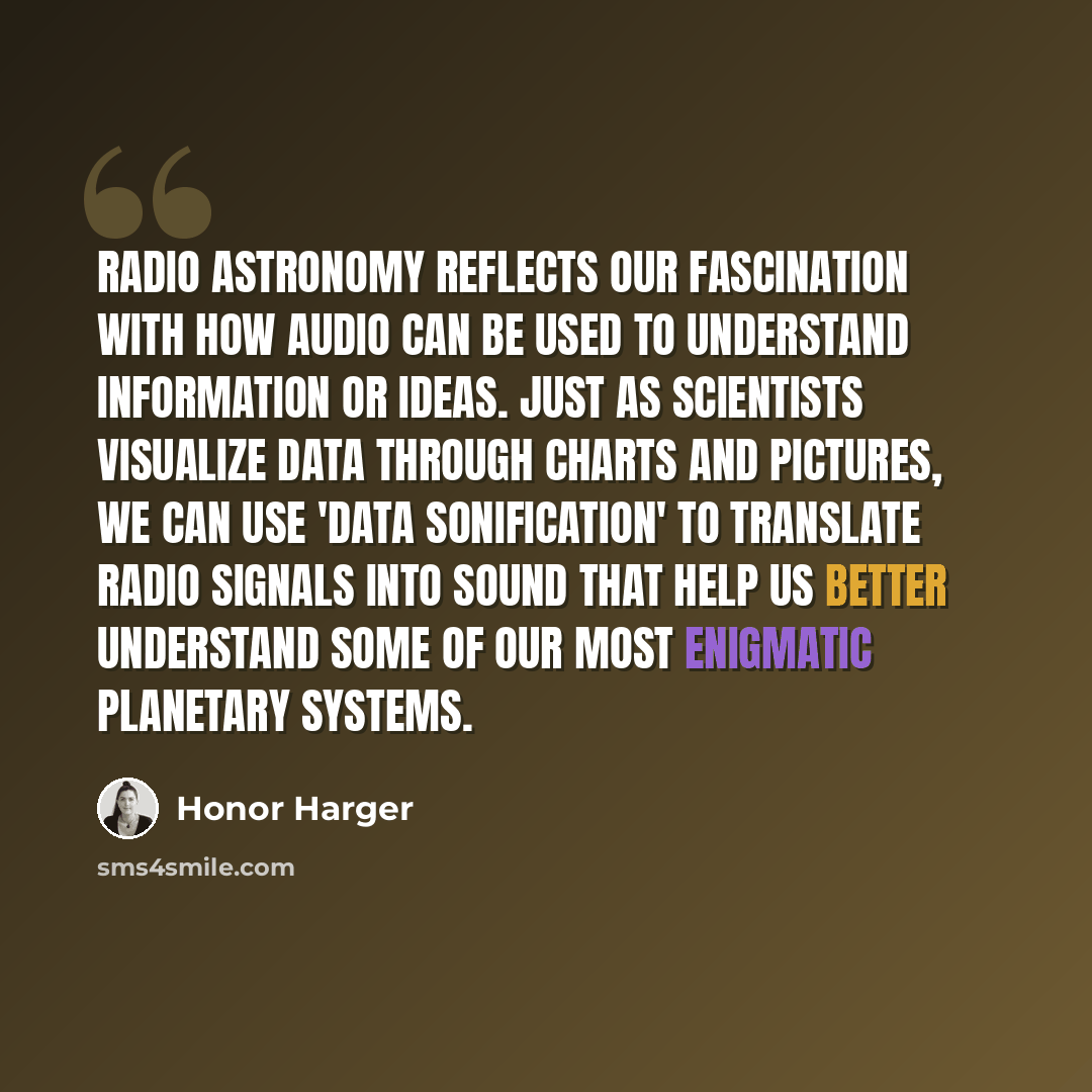 “Radio astronomy reflects our fascination with how audio can be used to understand information or ideas. Just as scientists visualize data through charts and pictures, we can use 'data sonification' to translate radio signals into sound that help us better understand some of our most enigmatic…” quote by Honor Harger