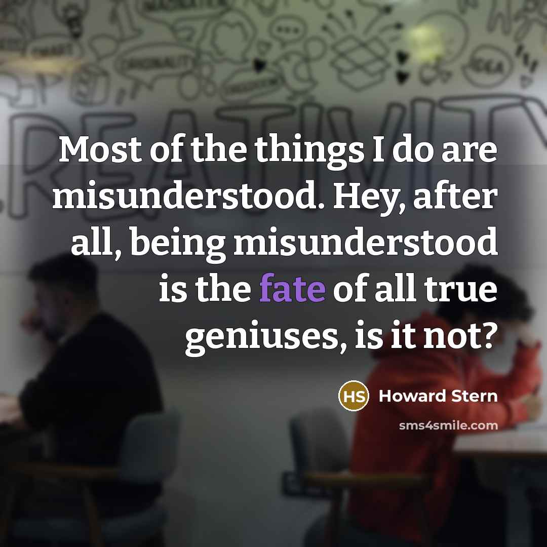 “Most of the things I do are misunderstood. Hey, after all, being misunderstood is the fate of all true geniuses, is it not?” quote by Howard Stern