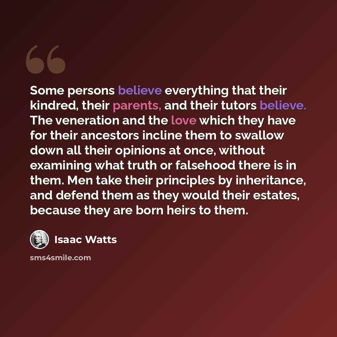 “Some persons believe everything that their kindred, their parents, and their tutors believe. The veneration and the love which they have for their ancestors incline them to swallow down all their opinions at once, without examining what truth or falsehood there is in them. Men take their…” quote by Isaac Watts