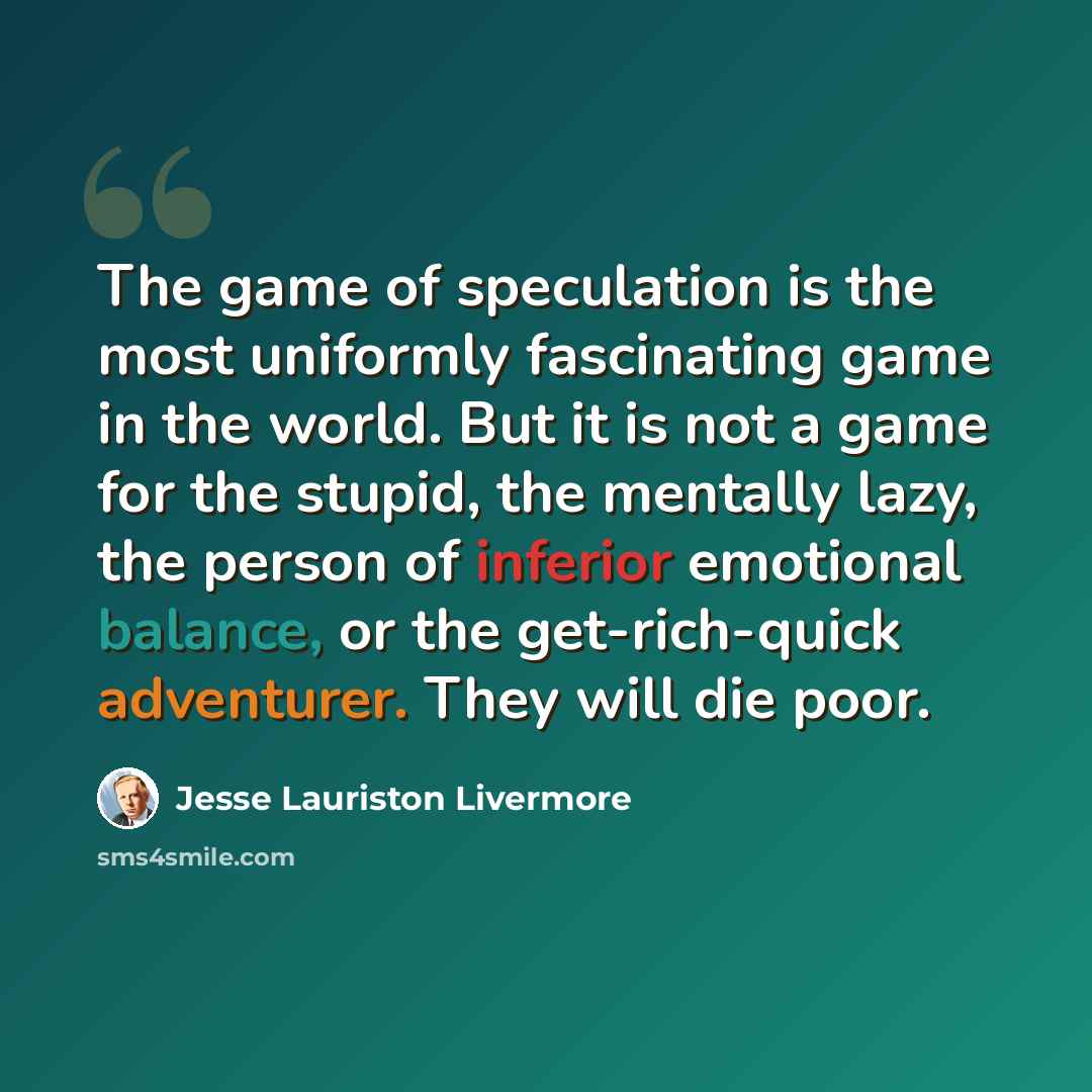 “The game of speculation is the most uniformly fascinating game in the world. But it is not a game for the stupid, the mentally lazy, the person of inferior emotional balance, or the get-rich-quick adventurer. They will die poor.” quote by Jesse Lauriston Livermore