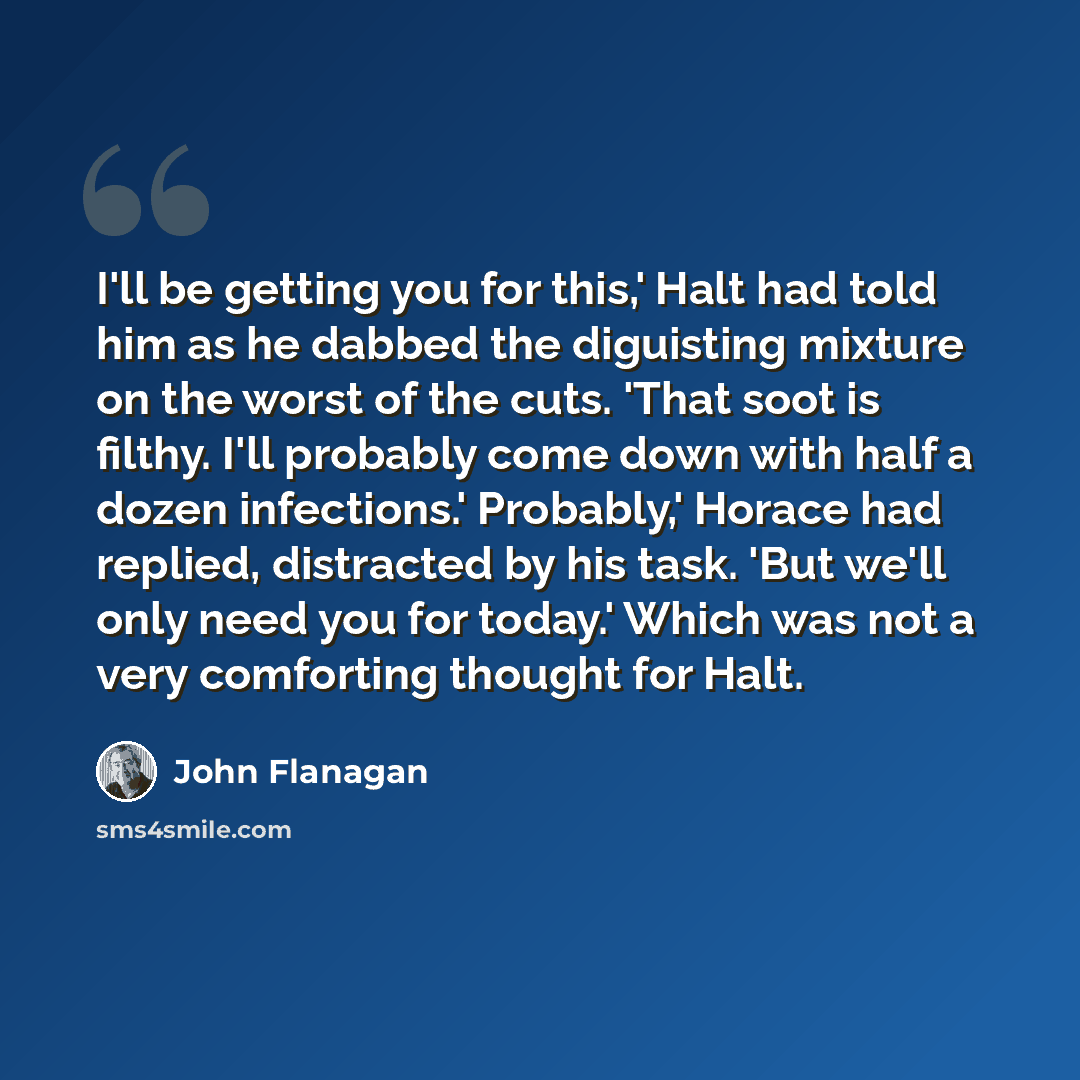 “I'll be getting you for this,' Halt had told him as he dabbed the diguisting mixture on the worst of the cuts. 'That soot is filthy. I'll probably come down with half a dozen infections.' Probably,' Horace had replied, distracted by his task. 'But we'll only need you for today.' Which was not a…” quote by John Flanagan