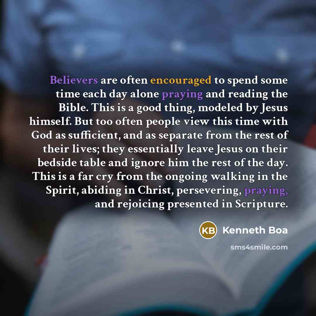 “Believers are often encouraged to spend some time each day alone praying and reading the Bible. This is a good thing, modeled by Jesus himself. But too often people view this time with God as sufficient, and as separate from the rest of their lives; they essentially leave Jesus on their bedside…” quote by Kenneth Boa