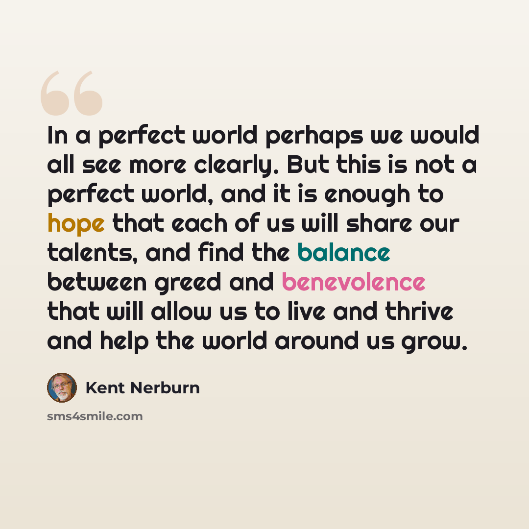 “In a perfect world perhaps we would all see more clearly. But this is not a perfect world, and it is enough to hope that each of us will share our talents, and find the balance between greed and benevolence that will allow us to live and thrive and help the world around us grow.” quote by Kent Nerburn