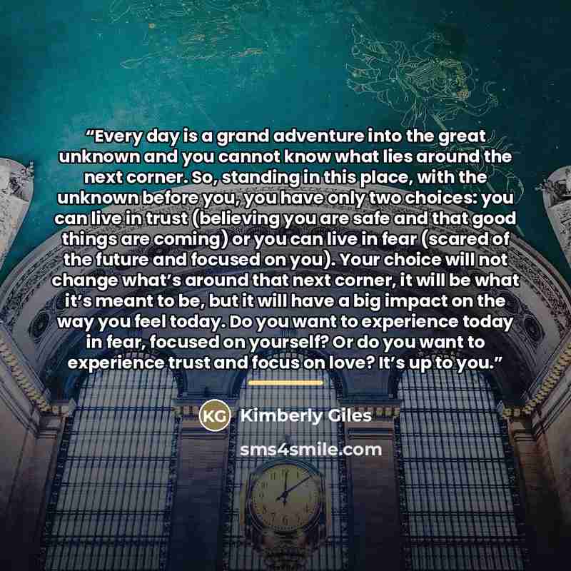 “Every day is a grand adventure into the great unknown and you cannot know what lies around the next corner. So, standing in this place, with the unknown before you, you have only two choices: you can live in trust (believing you are safe and that good things are coming) or you can live in fear…” quote by Kimberly Giles