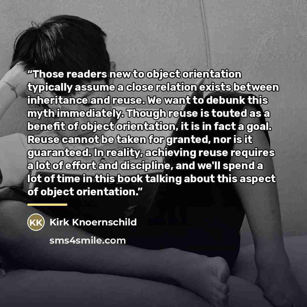 “Those readers new to object orientation typically assume a close relation exists between inheritance and reuse. We want to debunk this myth immediately. Though reuse is touted as a benefit of object orientation, it is in fact a goal. Reuse cannot be taken for granted, nor is it guaranteed. In…” quote by Kirk Knoernschild