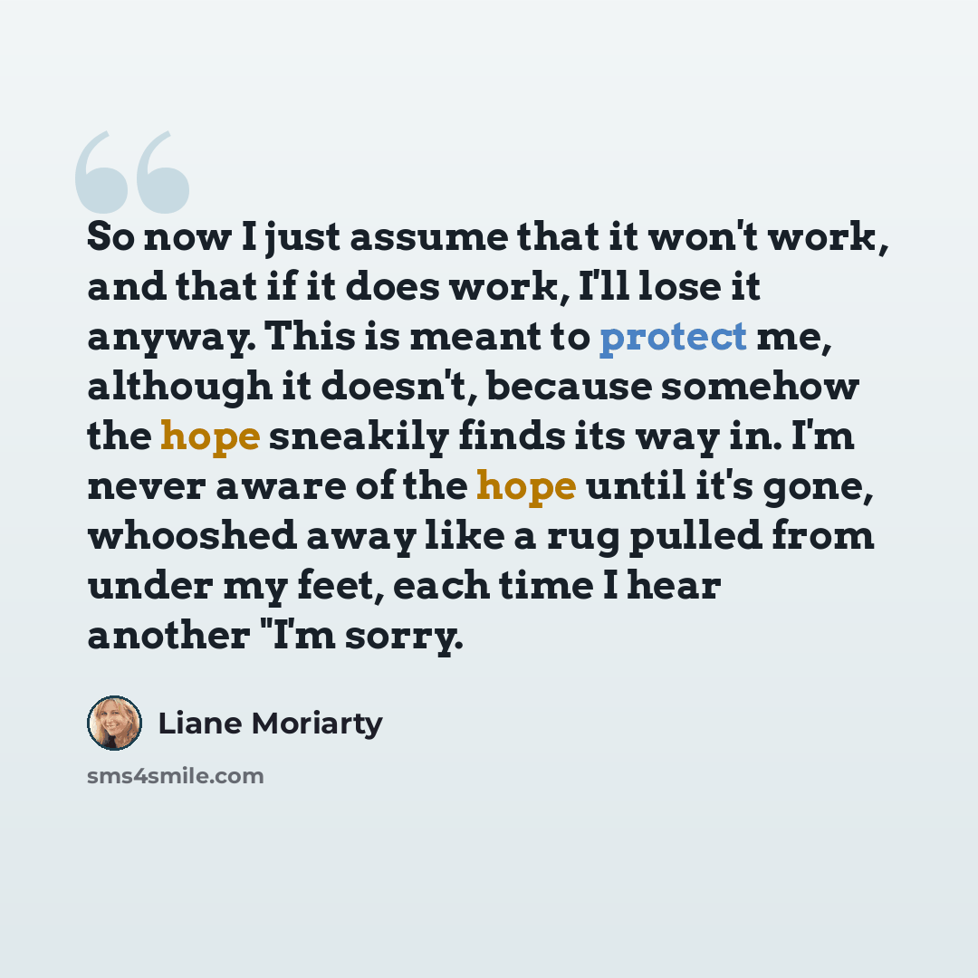 “So now I just assume that it won't work, and that if it does work, I'll lose it anyway. This is meant to protect me, although it doesn't, because somehow the hope sneakily finds its way in. I'm never aware of the hope until it's gone, whooshed away like a rug pulled from under my feet, each time I…” quote by Liane Moriarty