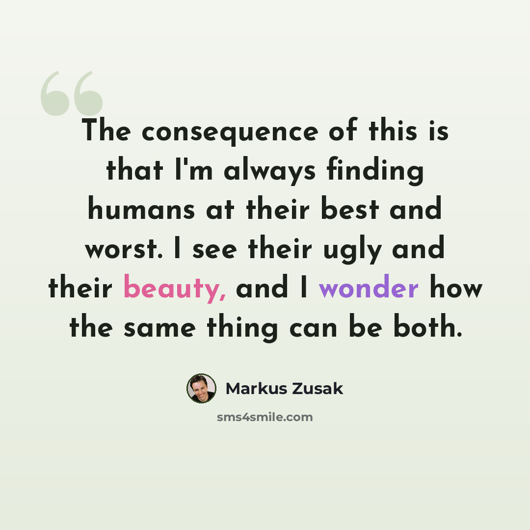 “The consequence of this is that I'm always finding humans at their best and worst. I see their ugly and their beauty, and I wonder how the same thing can be both.” quote by Markus Zusak