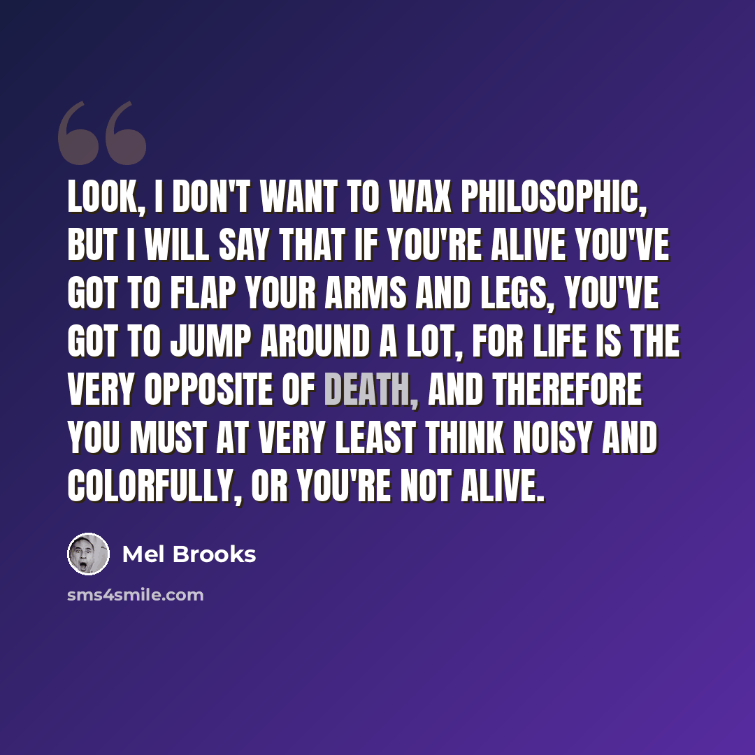 “Look, I don't want to wax philosophic, but I will say that if you're alive you've got to flap your arms and legs, you've got to jump around a lot, for life is the very opposite of death, and therefore you must at very least think noisy and colorfully, or you're not alive.” quote by Mel Brooks