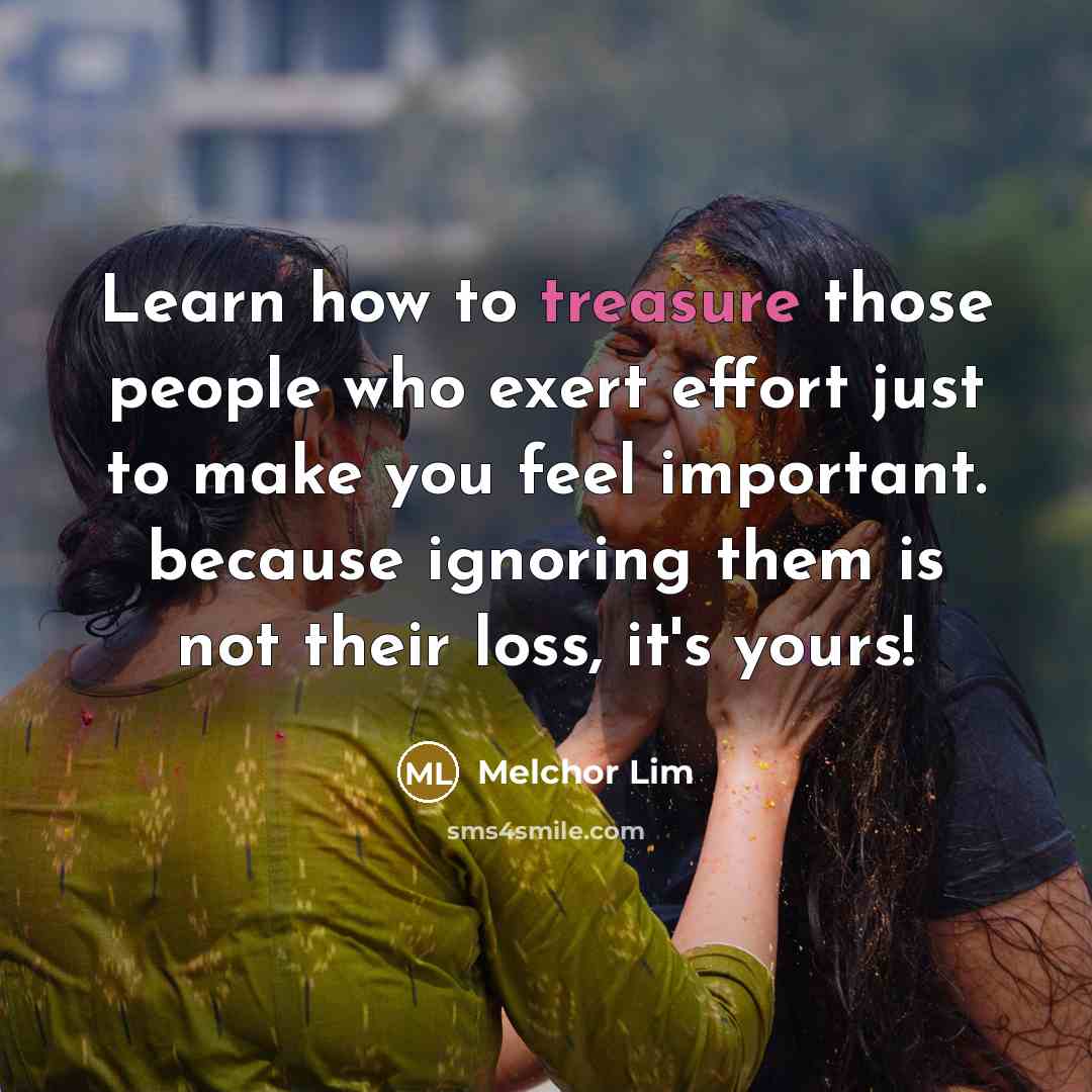 “Learn how to treasure those people who exert effort just to make you feel important. because ignoring them is not their loss, it's yours!” quote by Melchor Lim