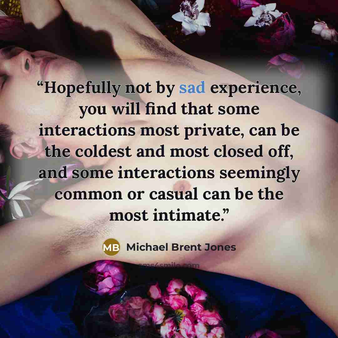 “Hopefully not by sad experience, you will find that some interactions most private, can be the coldest and most closed off, and some interactions seemingly common or casual can be the most intimate.” quote by Michael Brent Jones