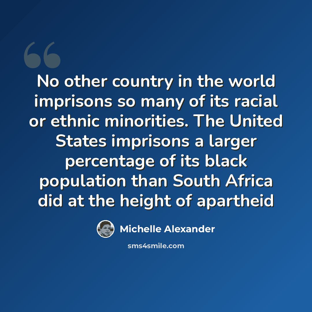 “No other country in the world imprisons so many of its racial or ethnic minorities. The United States imprisons a larger percentage of its black population than South Africa did at the height of apartheid” quote by Michelle Alexander