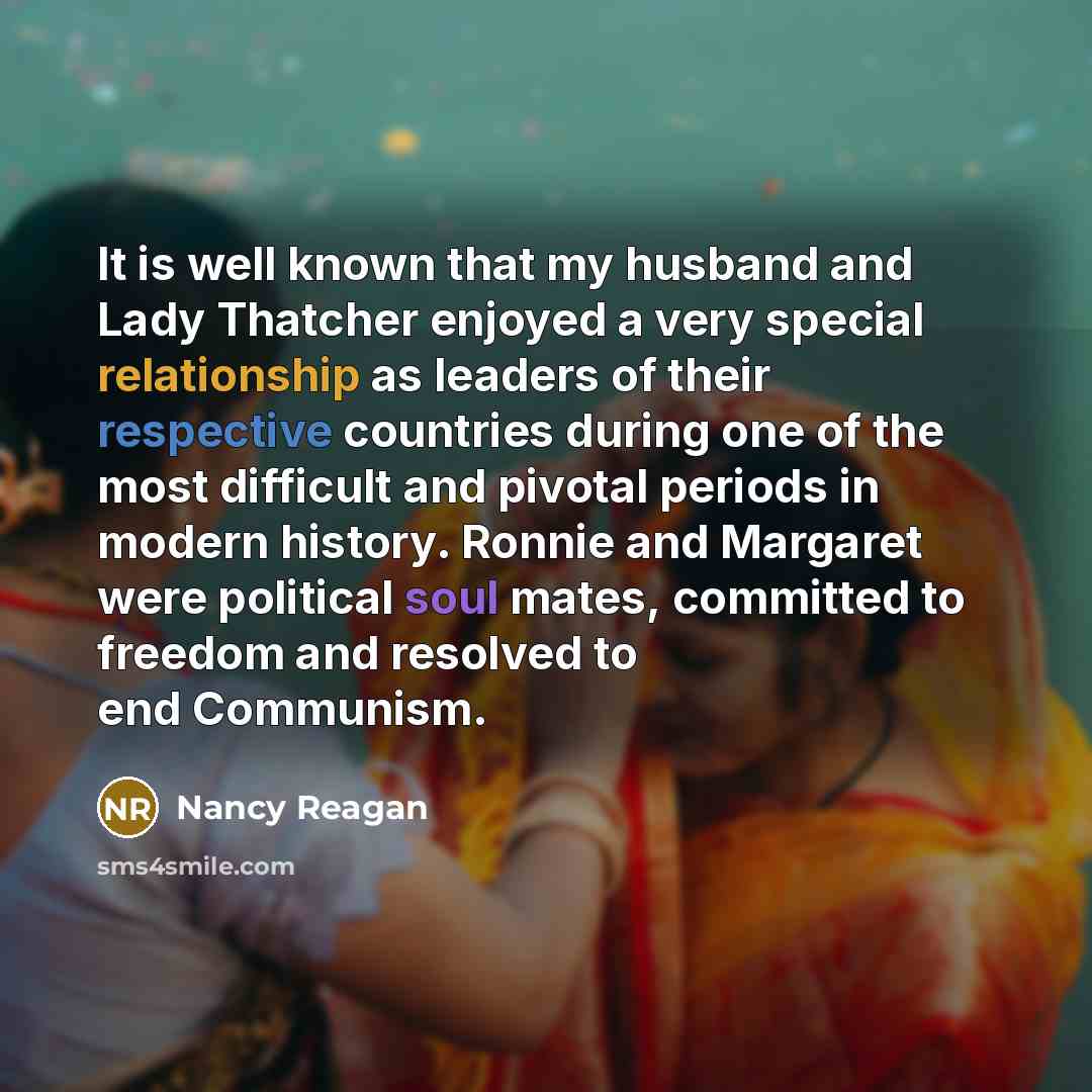“It is well known that my husband and Lady Thatcher enjoyed a very special relationship as leaders of their respective countries during one of the most difficult and pivotal periods in modern history. Ronnie and Margaret were political soul mates, committed to freedom and resolved to end Communism.” quote by Nancy Reagan