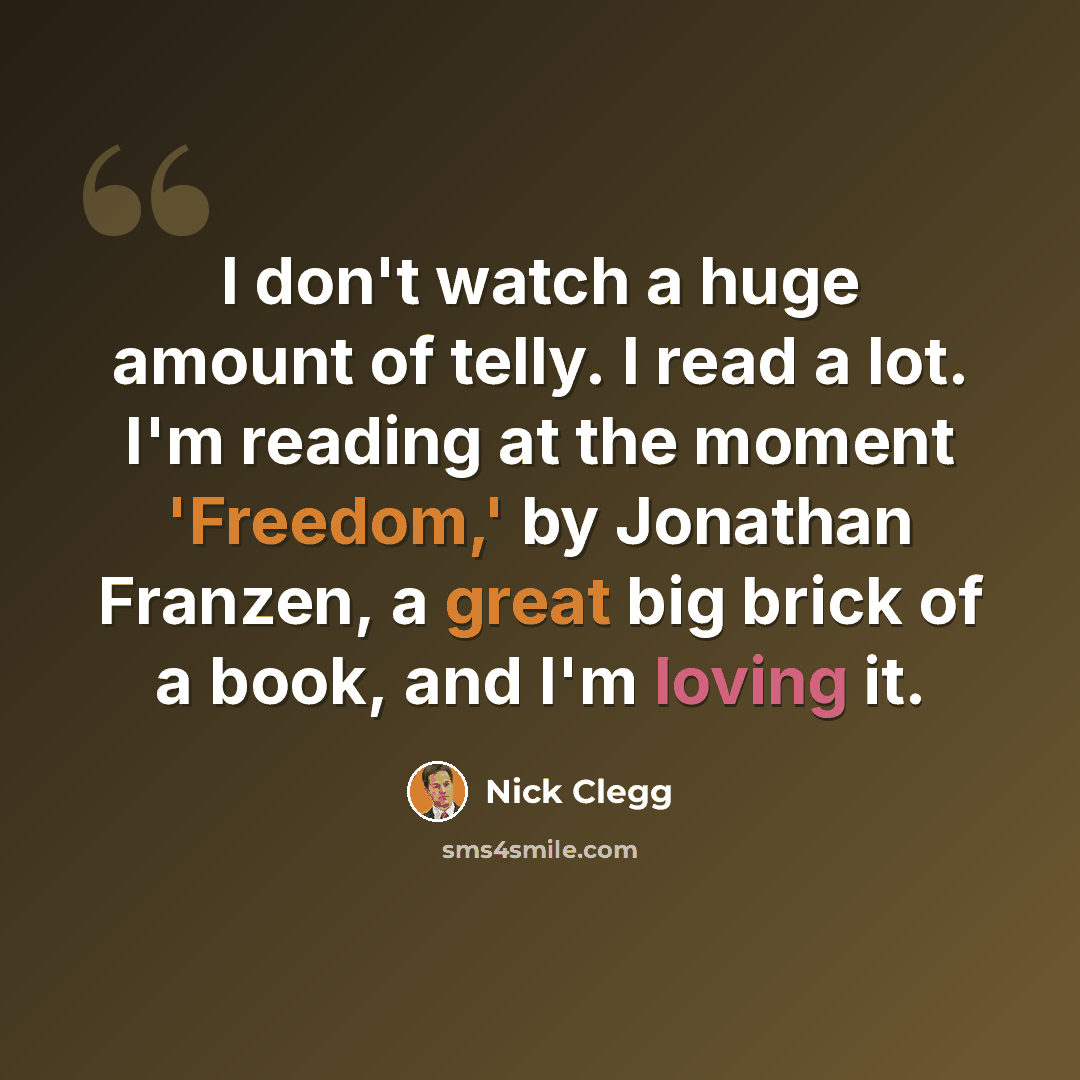 “I don't watch a huge amount of telly. I read a lot. I'm reading at the moment 'Freedom,' by Jonathan Franzen, a great big brick of a book, and I'm loving it.” quote by Nick Clegg