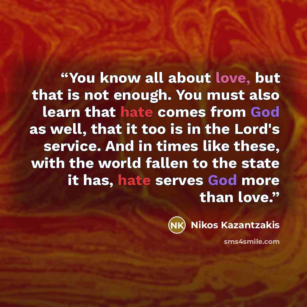 “You know all about love, but that is not enough. You must also learn that hate comes from God as well, that it too is in the Lord's service. And in times like these, with the world fallen to the state it has, hate serves God more than love.” quote by Nikos Kazantzakis
