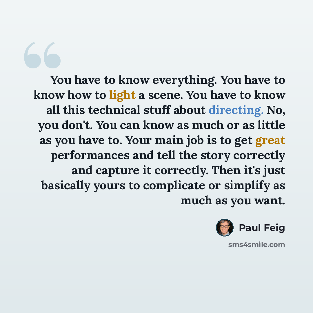 “You have to know everything. You have to know how to light a scene. You have to know all this technical stuff about directing. No, you don't. You can know as much or as little as you have to. Your main job is to get great performances and tell the story correctly and capture it correctly. Then…” quote by Paul Feig