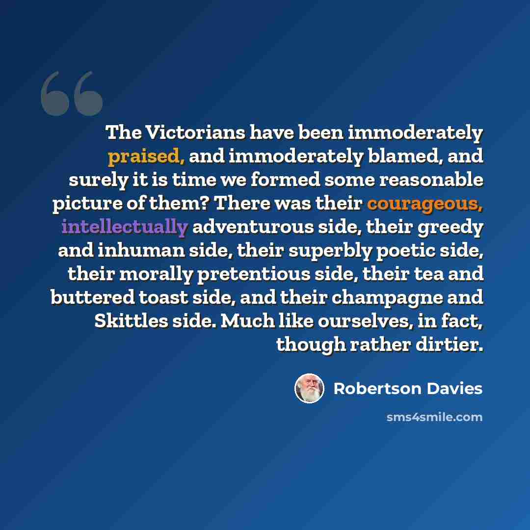 “The Victorians have been immoderately praised, and immoderately blamed, and surely it is time we formed some reasonable picture of them? There was their courageous, intellectually adventurous side, their greedy and inhuman side, their superbly poetic side, their morally pretentious side, their tea…” quote by Robertson Davies