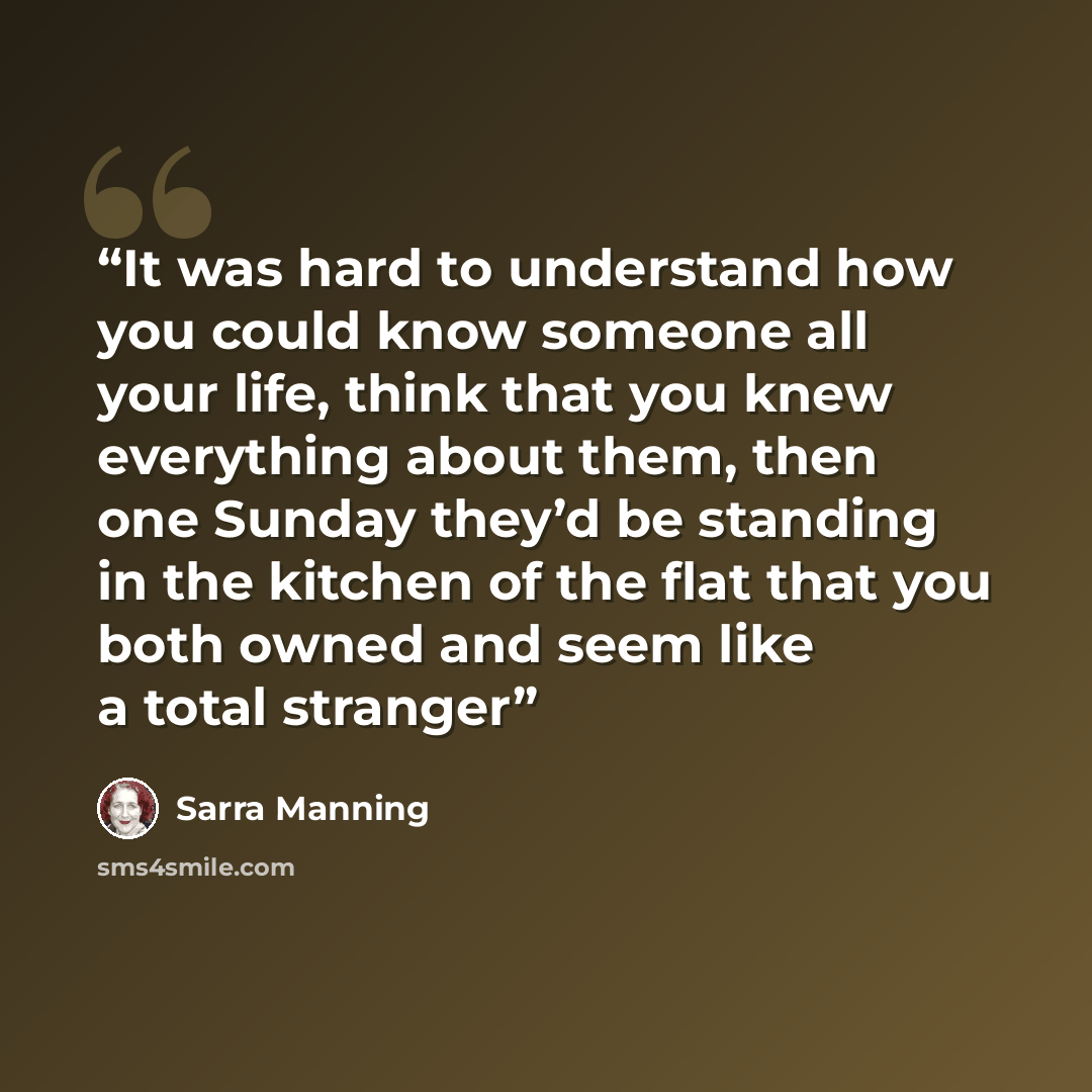 “It was hard to understand how you could know someone all your life, think that you knew everything about them, then one Sunday they’d be standing in the kitchen of the flat that you both owned and seem like a total stranger” quote by Sarra Manning