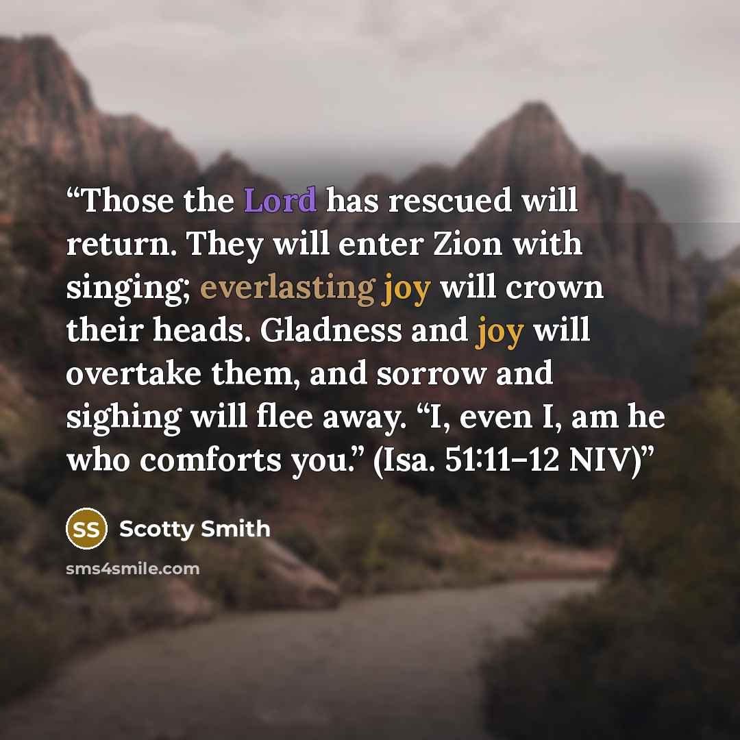 “Those the Lord has rescued will return. They will enter Zion with singing; everlasting joy will crown their heads. Gladness and joy will overtake them, and sorrow and sighing will flee away. “I, even I, am he who comforts you.” (Isa. 51:11–12 NIV)” quote by Scotty Smith