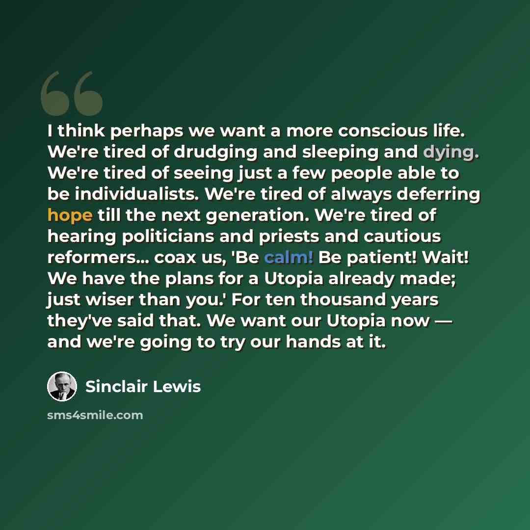 “I think perhaps we want a more conscious life. We're tired of drudging and sleeping and dying. We're tired of seeing just a few people able to be individualists. We're tired of always deferring hope till the next generation. We're tired of hearing politicians and priests and cautious reformers…” quote by Sinclair Lewis