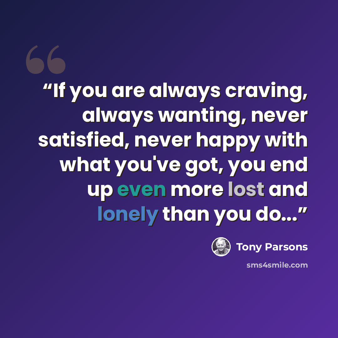 “If you are always craving, always wanting, never satisfied, never happy with what you've got, you end up even more lost and lonely than you do...” quote by Tony Parsons