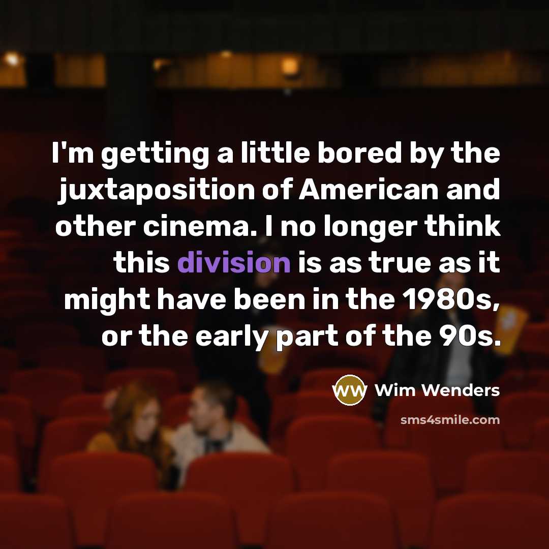 “I'm getting a little bored by the juxtaposition of American and other cinema. I no longer think this division is as true as it might have been in the 1980s, or the early part of the 90s.” quote by Wim Wenders