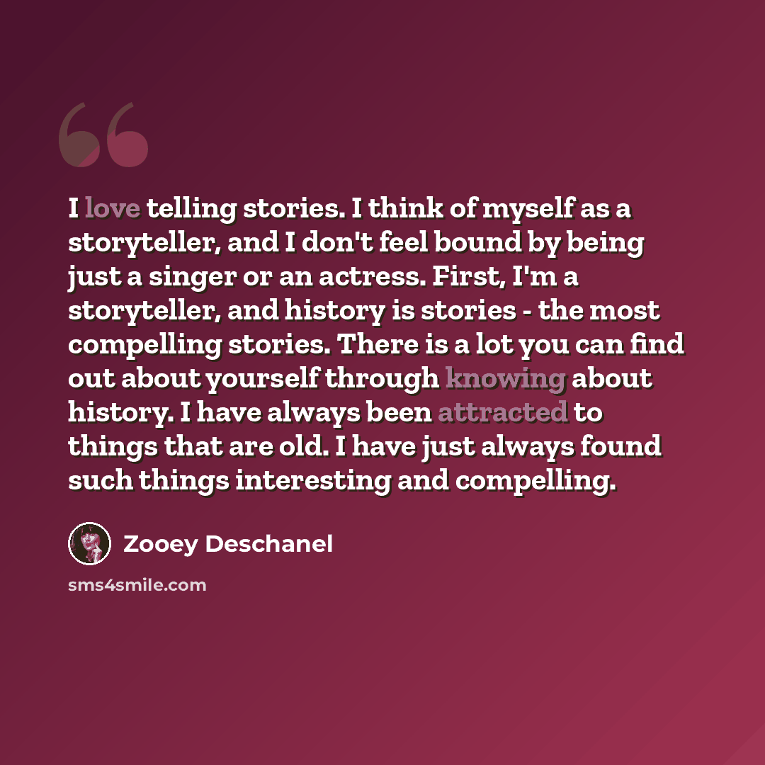 “I love telling stories. I think of myself as a storyteller, and I don't feel bound by being just a singer or an actress. First, I'm a storyteller, and history is stories - the most compelling stories. There is a lot you can find out about yourself through knowing about history. I have always been…” quote by Zooey Deschanel